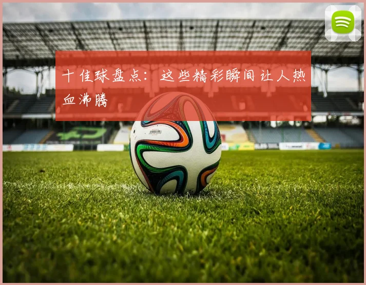 十佳球盘点：这些精彩瞬间让人热血沸腾