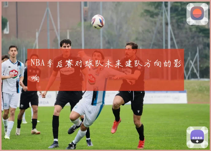 NBA季后赛对球队未来建队方向的影响