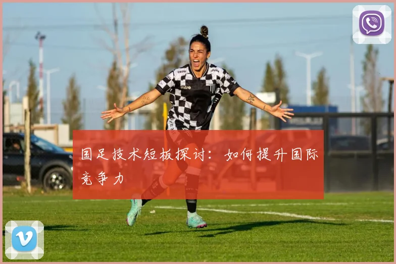 国足技术短板探讨:如何提升国际竞争力