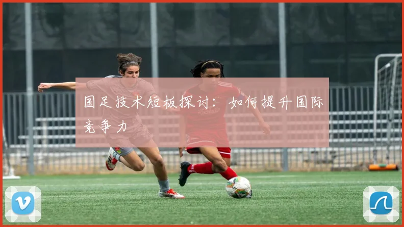 国足技术短板探讨:如何提升国际竞争力